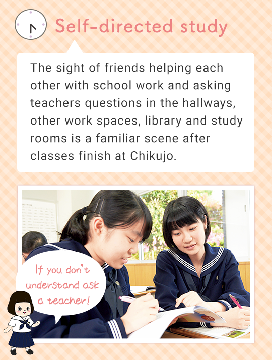 Self-directed study The sight of friends helping each other with school work and asking teachers questions in the work-space next to the teacher’s room, other work spaces, library and study rooms is a familiar scene after classes finish at Chikujo. If you don’t understand ask a teacher