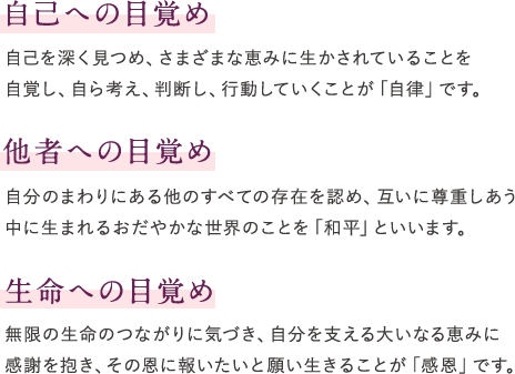 自己への目覚め　自己を深く見つめ、さまざまな恵みに生かされていることを 自覚し、自ら考え、判断し、行動していくことが「自律」です。　他者への目覚め　自分のまわりにある他のすべての存在を認め、互いに尊重しあう 中に生まれるおだやかな世界のことを「和平」といいます。　生命への目覚め　無限の生命のつながりに気づき、自分を支える大いなる恵みに 感謝を抱き、その恩に報いたいと願い生きることが「感恩」です。