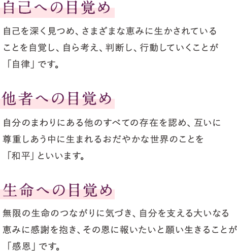 自己への目覚め　自己を深く見つめ、さまざまな恵みに生かされていることを 自覚し、自ら考え、判断し、行動していくことが「自律」です。　他者への目覚め　自分のまわりにある他のすべての存在を認め、互いに尊重しあう 中に生まれるおだやかな世界のことを「和平」といいます。　生命への目覚め　無限の生命のつながりに気づき、自分を支える大いなる恵みに 感謝を抱き、その恩に報いたいと願い生きることが「感恩」です。