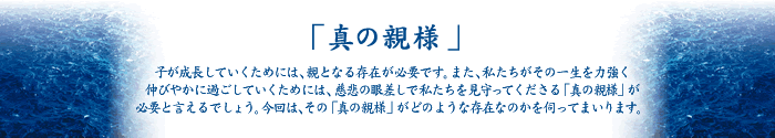 「真の親様」 子が成長していくためには、親となる存在が必要です。また、私たちがその一生を力強く
伸びやかに過ごしていくためには、慈悲の眼差しで私たちを見守ってくださる「真の親様」が
必要と言えるでしょう。今回は、その「真の親様」がどのような存在なのかを伺ってまいります。