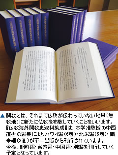 ▲開教とは、それまで仏教が伝わっていない地域(無教地)に新たに仏教を布教していくことをいいます。『仏教海外開教史資料集成』は、本学准教授の中西直樹の編集によりハワイ編(6巻)・北米編(6巻)・南米編(3巻)が不二出版から刊行されています。今後、朝鮮編・台湾編・中国編・別編を刊行していく予定となっています。