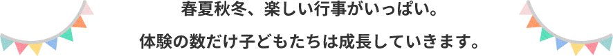 春夏秋冬、たのしい行事がいっぱい。 体験の数だけ子どもたちは成長していきます。