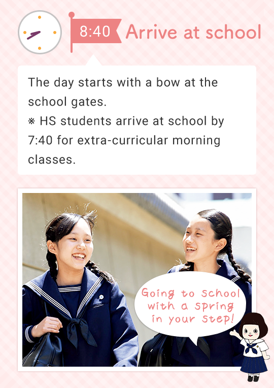 8:40 Arrive at school The day starts with a bow at the school gates. ※ HS students arrive at school by 7:40 for extra-curricular morning classes. Going to school with a spring in your step!