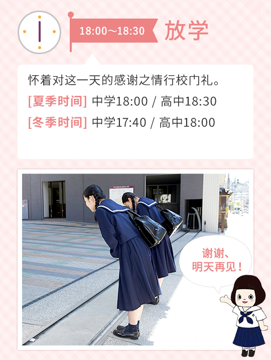 18:00～18:30 放学  怀着对这一天的感谢之情行校门礼。【夏季时间】 中学18:00 / 高中18:30 【冬季时间】 中学17:40 / 高中18:00 ＞谢谢、明天再见！