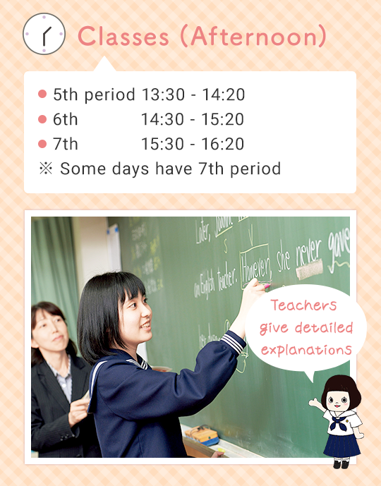 Classes (Afternoon) 5th 13:30 - 14:20  6th 14:30 - 15:20 （7th 15:30 - 16:20） ※ Some days have 7th period Teachers giving detailed explanation