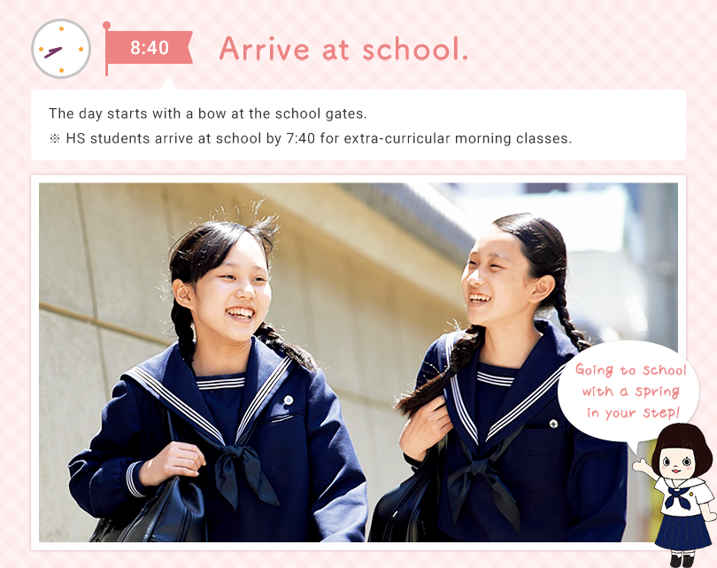 8:40 Arrive at school The day starts with a bow at the school gates. ※ HS students arrive at school by 7:40 for extra-curricular morning classes. Going to school with a spring in your step!