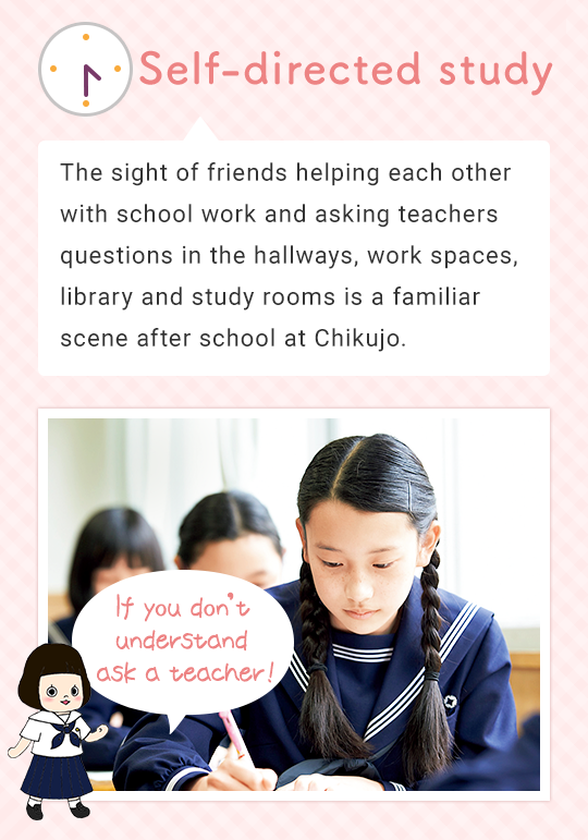 Self-directed study The sight of friends helping each other with school work and asking teachers questions in the work-space next to the teacher’s room, other work spaces, library and study rooms is a familiar scene after school at Chikujo. If you don’t understand ask a teacher