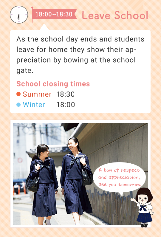 18:00 - 18:30  Leave School   As the school day ends and students leave for home they show their appreciation by bowing at the school gate.  (School closing times) Summer 18:30   Winter 18:00 A bow of respect and appreciation, see you tomorrow